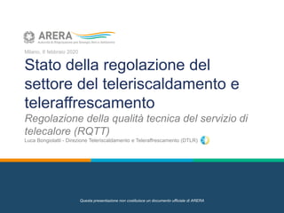 Milano, 6 febbraio 2020
Stato della regolazione del
settore del teleriscaldamento e
teleraffrescamento
Regolazione della qualità tecnica del servizio di
telecalore (RQTT)
Luca Bongiolatti - Direzione Teleriscaldamento e Teleraffrescamento (DTLR)
Questa presentazione non costituisce un documento ufficiale di ARERA
 