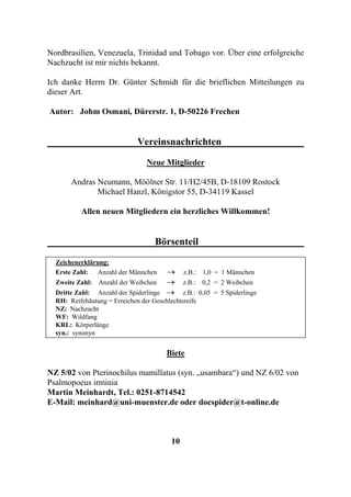 Nordbrasilien, Venezuela, Trinidad und Tobago vor. Über eine erfolgreiche
Nachzucht ist mir nichts bekannt.

Ich danke Herrn Dr. Günter Schmidt für die brieflichen Mitteilungen zu
dieser Art.

Autor: Johm Osmani, Dürerstr. 1, D-50226 Frechen


                              Vereinsnachrichten

                                 Neue Mitglieder

       Andras Neumann, Möölner Str. 11/H2/45B, D-18109 Rostock
              Michael Hanzl, Königstor 55, D-34119 Kassel

          Allen neuen Mitgliedern ein herzliches Willkommen!


                                    Börsenteil
  Zeichenerklärung:
  Erste Zahl: Anzahl der Männchen       →      z.B.: 1,0 = 1 Männchen
  Zweite Zahl: Anzahl der Weibchen      →      z.B.: 0,2 = 2 Weibchen
  Dritte Zahl: Anzahl der Spiderlinge   →     z.B.: 0,05 = 5 Spiderlinge
  RH: Reifehäutung = Erreichen der Geschlechtsreife
  NZ: Nachzucht
  WF: Wildfang
  KRL: Körperlänge
  syn.: synonyn


                                        Biete

NZ 5/02 von Pterinochilus mamillatus (syn. „usambara“) und NZ 6/02 von
Psalmopoeus irminia
Martin Meinhardt, Tel.: 0251-8714542
E-Mail: meinhard@uni-muenster.de oder docspider@t-online.de



                                          10
 