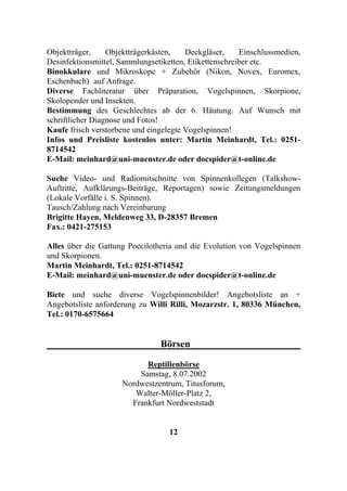 Objektträger,     Objektträgerkästen,   Deckgläser,     Einschlussmedien,
Desinfektionsmittel, Sammlungsetiketten, Etikettenschreiber etc.
Binokkulare und Mikroskope + Zubehör (Nikon, Novex, Euromex,
Eschenbach) auf Anfrage.
Diverse Fachliteratur über Präparation, Vogelspinnen, Skorpione,
Skolopender und Insekten.
Bestimmung des Geschlechtes ab der 6. Häutung. Auf Wunsch mit
schriftlicher Diagnose und Fotos!
Kaufe frisch verstorbene und eingelegte Vogelspinnen!
Infos und Preisliste kostenlos unter: Martin Meinhardt, Tel.: 0251-
8714542
E-Mail: meinhard@uni-muenster.de oder docspider@t-online.de

Suche Video- und Radiomitschnitte von Spinnenkollegen (Talkshow-
Auftritte, Aufklärungs-Beiträge, Reportagen) sowie Zeitungsmeldungen
(Lokale Vorfälle i. S. Spinnen).
Tausch/Zahlung nach Vereinbarung
Brigitte Hayen, Meldenweg 33, D-28357 Bremen
Fax.: 0421-275153

Alles über die Gattung Poecilotheria und die Evolution von Vogelspinnen
und Skorpionen.
Martin Meinhardt, Tel.: 0251-8714542
E-Mail: meinhard@uni-muenster.de oder docspider@t-online.de

Biete und suche diverse Vogelspinnenbilder! Angebotsliste an +
Angebotsliste anforderung zu Willi Rilli, Mozarzstr. 1, 80336 München,
Tel.: 0170-6575664


                                Börsen

                           Reptilienbörse
                         Samstag, 8.07.2002
                     Nordwestzentrum, Titusforum,
                        Walter-Möller-Platz 2,
                       Frankfurt Nordweststadt


                                   12
 
