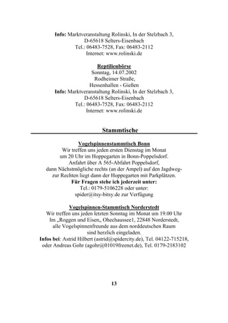 Info: Marktveranstaltung Rolinski, In der Stelzbach 3,
                  D-65618 Selters-Eisenbach
              Tel.: 06483-7528, Fax: 06483-2112
                    Internet: www.rolinski.de

                         Reptilienbörse
                       Sonntag, 14.07.2002
                        Rodheimer Straße,
                      Hessenhallen - Gießen
      Info: Marktveranstaltung Rolinski, In der Stelzbach 3,
                  D-65618 Selters-Eisenbach
              Tel.: 06483-7528, Fax: 06483-2112
                    Internet: www.rolinski.de


                            Stammtische

                 Vogelspinnenstammtisch Bonn
          Wir treffen uns jeden ersten Dienstag im Monat
         um 20 Uhr im Hoppegarten in Bonn-Poppelsdorf.
            Anfahrt über A 565-Abfahrt Poppelsdorf,
   dann Nächstmögliche rechts (an der Ampel) auf den Jagdweg-
     zur Rechten liegt dann der Hoppegarten mit Parkplätzen.
              Für Fragen stehe ich jederzeit unter:
                  Tel.: 0179-5106228 oder unter:
                spider@itsy-bitsy.de zur Verfügung

             Vogelspinnen-Stammtisch Norderstedt
   Wir treffen uns jeden letzten Sonntag im Monat um 19.00 Uhr
    Im „Roggen und Eisen„ Ohechaussee1, 22848 Norderstedt,
      alle Vogelspinnenfreunde aus dem norddeutschen Raum
                      sind herzlich eingeladen.
Infos bei: Astrid Hilbert (astrid@spidercity.de), Tel. 04122-715218,
 oder Andreas Gohr (agohr@01019freenet.de), Tel. 0179-2183102




                                13
 