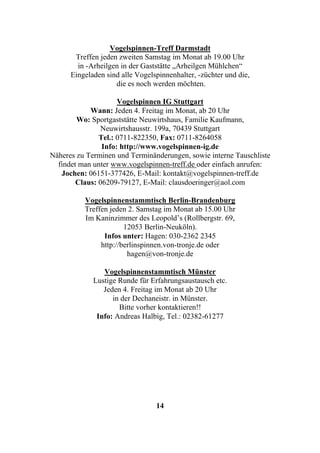 Vogelspinnen-Treff Darmstadt
       Treffen jeden zweiten Samstag im Monat ab 19.00 Uhr
        in -Arheilgen in der Gaststätte „Arheilgen Mühlchen“
      Eingeladen sind alle Vogelspinnenhalter, -züchter und die,
                    die es noch werden möchten.

                     Vogelspinnen IG Stuttgart
            Wann: Jeden 4. Freitag im Monat, ab 20 Uhr
        Wo: Sportgaststätte Neuwirtshaus, Familie Kaufmann,
                Neuwirtshausstr. 199a, 70439 Stuttgart
               Tel.: 0711-822350, Fax: 0711-8264058
                Info: http://www.vogelspinnen-ig.de
Näheres zu Terminen und Terminänderungen, sowie interne Tauschliste
  findet man unter www.vogelspinnen-treff.de oder einfach anrufen:
   Jochen: 06151-377426, E-Mail: kontakt@vogelspinnen-treff.de
        Claus: 06209-79127, E-Mail: clausdoeringer@aol.com

          Vogelspinnenstammtisch Berlin-Brandenburg
          Treffen jeden 2. Samstag im Monat ab 15.00 Uhr
          Im Kaninzimmer des Leopold’s (Rollbergstr. 69,
                       12053 Berlin-Neuköln).
                Infos unter: Hagen: 030-2362 2345
               http://berlinspinnen.von-tronje.de oder
                        hagen@von-tronje.de

                Vogelspinnenstammtisch Münster
             Lustige Runde für Erfahrungsaustausch etc.
                Jeden 4. Freitag im Monat ab 20 Uhr
                   in der Dechaneistr. in Münster.
                     Bitte vorher kontaktieren!!
              Info: Andreas Halbig, Tel.: 02382-61277




                                 14
 