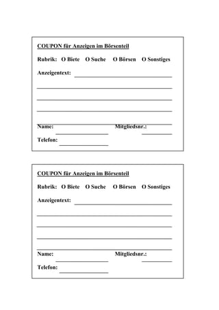 COUPON für Anzeigen im Börsenteil

Rubrik: O Biete   O Suche   O Börsen   O Sonstiges

Anzeigentext:




Name:                       Mitgliedsnr.:

Telefon:




COUPON für Anzeigen im Börsenteil

Rubrik: O Biete   O Suche   O Börsen   O Sonstiges

Anzeigentext:




Name:                       Mitgliedsnr.:

Telefon:
 