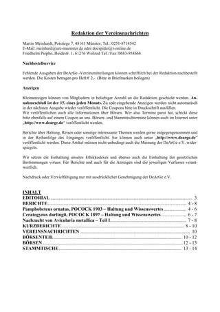 Redaktion der Vereinsnachrichten
Martin Meinhardt, Potstiege 7, 48161 Münster; Tel.: 0251-8714542
E-Mail: meinhard@uni-muenster.de oder docspider@t-online.de
Friedhelm Piepho, Heidestr. 1, 61276 Weilrod Tel.:/Fax: 0683-958668

Nachbestellservice

Fehlende Ausgaben der DeArGe -Vereinsmitteilungen können schriftlich bei der Redaktion nachbestellt
werden. Die Kosten betragen pro Heft € 2,- (Bitte in Briefmarken beilegen)

Anzeigen

Kleinanzeigen können von Mitgliedern in beliebiger Anzahl an die Redaktion geschickt werden. An-
nahmeschluß ist der 15. eines jeden Monats. Zu spät eingehende Anzeigen werden nicht automatisch
in der nächsten Ausgabe wieder veröffentlicht. Die Coupons bitte in Druckschrift ausfüllen.
Wir veröffentlichen auch alle Informationen über Börsen. Wer also Termine parat hat, schickt diese
bitte ebenfalls auf einem Coupon an uns. Börsen- und Stammtischtermine können auch im Internet unter
„http://www.dearge.de“ veröffentlicht werden.

Berichte über Haltung, Reisen oder sonstige interessante Themen werden gerne entgegengenommen und
in der Reihenfolge des Einganges veröffentlicht. Sie können auch unter „http://www.dearge.de“
veröffentlicht werden. Diese Artikel müssen nicht unbedingt auch die Meinung der DeArGe e.V. wider-
spiegeln.

Wir setzen die Einhaltung unseres Ethikkodexes und ebenso auch die Einhaltung der gesetzlichen
Bestimmungen voraus. Für Berichte und auch für die Anzeigen sind die jeweiligen Verfasser verant-
wortlich.

Nachdruck oder Vervielfältigung nur mit ausdrücklicher Genehmigung der DeArGe e.V.


INHALT
EDITORIAL ....................................................................................................................... 3
BERICHTE .................................................................................................................... 4 - 8
Pamphobeteus ornatus, POCOCK 1903 – Haltung und Wissenswertes ................... 4 - 6
Ceratogyrus darlingii, POCOCK 1897 – Haltung und Wissenswertes ..................... 6 - 7
Nachzucht von Avicularia metallica – Teil I................................................................ 7 - 8
KURZBERICHTE....................................................................................................... 8 - 10
VEREINSNACHRICHTEN ............................................................................................ 10
BÖRSENTEIL ........................................................................................................... 10 - 12
BÖRSEN...................................................................................................................... 12 - 13
STAMMTISCHE....................................................................................................... 13 - 14
 