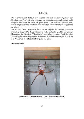 Editorial
Der Vorstand entschuldigt sich hiermit für die schlechte Qualität der
Beiträge zum Fotowettbewerb. Leider war es aus technischen Gründen nicht
möglich, die Fotos in Farbe zu publizieren. Der Vorstand bemüht sich,
diesen unglücklichen Umstand zum nächsten Fotowettbewerb ausgeräumt
zu haben.
Aus diesem Grund haben wir die Frist zur Abgabe der Stimme um einen
Monat verlängert. Die Bilder können in Farbe und guter Qualität auf unserer
Homepage im Bereich "Aktivitäten" angesehen werden. Auch ist eine
Stimmabgabe unter Angabe von Name und Mitgliedsnummer per E-Mail an
den Pressewart meinhardt@dearge.de möglich.

Der Pressewart




         Cupennius salei mit Kokon (Foto: Martin Meinhardt)



                                    3
 