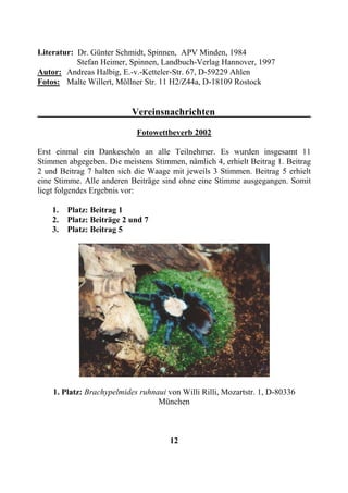 Literatur: Dr. Günter Schmidt, Spinnen, APV Minden, 1984
           Stefan Heimer, Spinnen, Landbuch-Verlag Hannover, 1997
Autor: Andreas Halbig, E.-v.-Ketteler-Str. 67, D-59229 Ahlen
Fotos: Malte Willert, Möllner Str. 11 H2/Z44a, D-18109 Rostock


                           Vereinsnachrichten

                            Fotowettbeverb 2002

Erst einmal ein Dankeschön an alle Teilnehmer. Es wurden insgesamt 11
Stimmen abgegeben. Die meistens Stimmen, nämlich 4, erhielt Beitrag 1. Beitrag
2 und Beitrag 7 halten sich die Waage mit jeweils 3 Stimmen. Beitrag 5 erhielt
eine Stimme. Alle anderen Beiträge sind ohne eine Stimme ausgegangen. Somit
liegt folgendes Ergebnis vor:

    1.   Platz: Beitrag 1
    2.   Platz: Beiträge 2 und 7
    3.   Platz: Beitrag 5




    1. Platz: Brachypelmides ruhnaui von Willi Rilli, Mozartstr. 1, D-80336
                                  München



                                      12
 