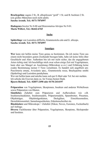 Brachypelma vagans 2 St., B. albopilosum “groß” 1 St. und B. boehmei 2 St.
(ein großes Männchen noch nicht adult).
Sascha Arendt, Tel.: 0171-7876997

Hadogenes bicolor Nz 8-00 und Heterometrus fulvipes Nz 9-01.
Mario Wilfert, Tel.: 06442-6765

                                     Suche

Spiderlinge von Lasiodora difficilis, Grammostola cala und G. alticeps.
Sascha Arendt, Tel.: 0171-7876997

                                   Sonstiges

Wer kann mir helfen meine Tiere genau zu bestimmen. Da ich meine Tiere aus
einem nicht besonders gutem Zoohandel bezogen habe, habe ich keine Infos über
Geschlecht und Alter. Außerdem bin ich mir nicht sicher, das die angegebenen
Arten richtig sind. Ich beschäftige mich zwar schon einige Zeit mit Vogelspinnen,
kann aber aus Mangel an Ausrüstung (Mikroskop u.s.w.) und Erfahrung keine
exakte Bestimmung meiner 5 Tiere vornehmen. Es handelt sich angeblich um:
Poeciloteria ornata, Avicularia spec., Grammostola rosea, Brachypelma smithi
(Spiderling) und Lasiodora parahybana.
Wer mir helfen kann und möchte kann sich per E-Mail oder Tel. bei mir melden.
Ich schicke die Exuvien dann zu. Im Voraus besten Dank.
Bjoern Boland, Tel.: 02857-2490 oder 0170-2414197

Präparation von Vogelspinnen, Skorpionen, Insekten und anderen Wirbellosen
sowie Präparation von Häuten.
Sämtliches Zubehör zum Präparieren und Aufbewahren wie z.B.
Insektenschaukästen, Insektennadeln, Präpariernadeln, Spannbretter, Pinzetten,
Objektträger,      Objektträgerkästen,      Deckgläser,       Einschlussmedien,
Desinfektionsmittel, Sammlungsetiketten, Etikettenschreiber etc.
Binokkulare und Mikroskope + Zubehör (Nikon, Novex, Euromex, Eschenbach)
auf Anfrage.
Diverse Fachliteratur über Präparation, Vogelspinnen, Skorpione, Skolopender
und Insekten.




                                       15
 