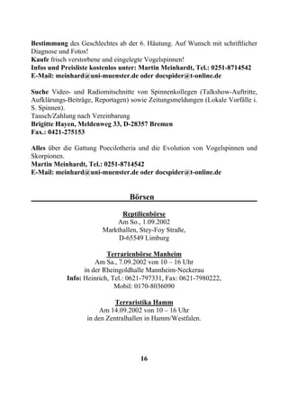 Bestimmung des Geschlechtes ab der 6. Häutung. Auf Wunsch mit schriftlicher
Diagnose und Fotos!
Kaufe frisch verstorbene und eingelegte Vogelspinnen!
Infos und Preisliste kostenlos unter: Martin Meinhardt, Tel.: 0251-8714542
E-Mail: meinhard@uni-muenster.de oder docspider@t-online.de

Suche Video- und Radiomitschnitte von Spinnenkollegen (Talkshow-Auftritte,
Aufklärungs-Beiträge, Reportagen) sowie Zeitungsmeldungen (Lokale Vorfälle i.
S. Spinnen).
Tausch/Zahlung nach Vereinbarung
Brigitte Hayen, Meldenweg 33, D-28357 Bremen
Fax.: 0421-275153

Alles über die Gattung Poecilotheria und die Evolution von Vogelspinnen und
Skorpionen.
Martin Meinhardt, Tel.: 0251-8714542
E-Mail: meinhard@uni-muenster.de oder docspider@t-online.de


                                 Börsen

                              Reptilienbörse
                            Am So., 1.09.2002
                        Markthallen, Stey-Foy Straße,
                             D-65549 Limburg

                          Terrarienbörse Manheim
                      Am Sa., 7.09.2002 von 10 – 16 Uhr
                  in der Rheingoldhalle Mannheim-Neckerau
            Info: Heinrich, Tel.: 0621-797331, Fax: 0621-7980222,
                             Mobil: 0170-8036090

                             Terraristika Hamm
                       Am 14.09.2002 von 10 – 16 Uhr
                   in den Zentralhallen in Hamm/Westfalen.




                                     16
 