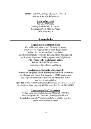 Info: F. Izaber/N. Joswig, Tel.: 02361-498112
                  oder www.terraristikahamm.de

                       Exotica Österreich
                       Am So., 29.09.2002
                 Messegelände (VAZ) St. Pölten,
                 Kelsengasse 9, A-3100 St. Pölten
                        Info: www.vaz.at


                         Stammtische

                 Vogelspinnenstammtisch Bonn
          Wir treffen uns jeden ersten Dienstag im Monat
         um 20 Uhr im Hoppegarten in Bonn-Poppelsdorf.
            Anfahrt über A 565-Abfahrt Poppelsdorf,
   dann Nächstmögliche rechts (an der Ampel) auf den Jagdweg-
     zur Rechten liegt dann der Hoppegarten mit Parkplätzen.
              Für Fragen stehe ich jederzeit unter:
                  Tel.: 0179-5106228 oder unter:
                spider@itsy-bitsy.de zur Verfügung

             Vogelspinnen-Stammtisch Norderstedt
   Wir treffen uns jeden letzten Sonntag im Monat um 19.00 Uhr
    Im „Roggen und Eisen„ Ohechaussee1, 22848 Norderstedt,
      alle Vogelspinnenfreunde aus dem norddeutschen Raum
                      sind herzlich eingeladen.
Infos bei: Astrid Hilbert (astrid@spidercity.de), Tel. 04122-715218,
 oder Andreas Gohr (agohr@01019freenet.de), Tel. 0179-2183102

                 Vogelspinnen-Treff Darmstadt
     Treffen jeden zweiten Samstag im Monat ab 19.00 Uhr
      in -Arheilgen in der Gaststätte „Arheilgen Mühlchen“
    Eingeladen sind alle Vogelspinnenhalter, -züchter und die,
                  die es noch werden möchten.




                                17
 