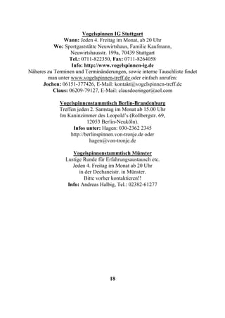 Vogelspinnen IG Stuttgart
               Wann: Jeden 4. Freitag im Monat, ab 20 Uhr
           Wo: Sportgaststätte Neuwirtshaus, Familie Kaufmann,
                   Neuwirtshausstr. 199a, 70439 Stuttgart
                  Tel.: 0711-822350, Fax: 0711-8264058
                   Info: http://www.vogelspinnen-ig.de
Näheres zu Terminen und Terminänderungen, sowie interne Tauschliste findet
        man unter www.vogelspinnen-treff.de oder einfach anrufen:
      Jochen: 06151-377426, E-Mail: kontakt@vogelspinnen-treff.de
           Claus: 06209-79127, E-Mail: clausdoeringer@aol.com

             Vogelspinnenstammtisch Berlin-Brandenburg
             Treffen jeden 2. Samstag im Monat ab 15.00 Uhr
             Im Kaninzimmer des Leopold’s (Rollbergstr. 69,
                          12053 Berlin-Neuköln).
                   Infos unter: Hagen: 030-2362 2345
                  http://berlinspinnen.von-tronje.de oder
                           hagen@von-tronje.de

                   Vogelspinnenstammtisch Münster
                Lustige Runde für Erfahrungsaustausch etc.
                   Jeden 4. Freitag im Monat ab 20 Uhr
                      in der Dechaneistr. in Münster.
                        Bitte vorher kontaktieren!!
                 Info: Andreas Halbig, Tel.: 02382-61277




                                   18
 