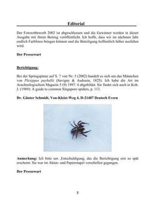 Editorial
Der Fotowttbewerb 2002 ist abgeschlossen und die Gewinner werden in dieser
Ausgabe mit ihrem Beitrag veröffentlicht. Ich hoffe, dass wir im nächsten Jahr
endlich Farbfotos bringen können und die Beteiligung hoffentlich höher ausfallen
wird.

Der Pressewart


Berichtigung:

Bei der Springspinne auf S. 7 von Nr. 3 (2002) handelt es sich um das Männchen
von Plexippus paykullii (Savigny & Audouin, 1825). Ich habe die Art im
Arachnologischem Magazin 5 (9) 1997: 4 abgebildet. Sie findet sich auch in Koh.
J. (1989): A guide to common Singapore spiders, p. 113.

Dr. Günter Schmidt, Von-Kleist-Weg 4, D-21407 Deutsch Evern




Anmerkung: Ich bitte um ‚Entschuldigung, das die Berichtigung erst so spät
erscheint. Sie war im Akten- und Papierstapel verschollen gegangen.

Der Pressewart




                                       3
 