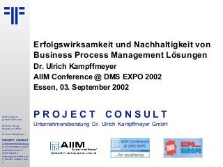 AIIM Conference
@ DMS EXPO 2002
Business Process
Management (BPM)
Dr. Ulrich Kampffmeyer
PROJECT CONSULT
Unternehmensberatung
Dr. Ulrich Kampffmeyer GmbH
Oderfelder Strasse 17
20149 Hamburg
www.project-consult.com
© PROJECT CONSULT 2002
1
Erfolgswirksamkeit und Nachhaltigkeit von
Business Process Management Lösungen
Dr. Ulrich Kampffmeyer
AIIM Conference @ DMS EXPO 2002
Essen, 03. September 2002
P R O J E C T C O N S U L T
Unternehmensberatung Dr. Ulrich Kampffmeyer GmbH
 