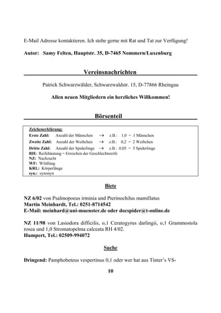 E-Mail Adresse kontaktieren. Ich stehe gerne mit Rat und Tat zur Verfügung!

Autor: Samy Felten, Hauptstr. 35, D-7465 Nommern/Luxenburg


                                Vereinsnachrichten
         Patrick Schwarzwälder, Schwarzwaldstr. 15, D-77866 Rheingau

              Allen neuen Mitgliedern ein herzliches Willkommen!


                                      Börsenteil
  Zeichenerklärung:
  Erste Zahl: Anzahl der Männchen       →     z.B.: 1,0 = 1 Männchen
  Zweite Zahl: Anzahl der Weibchen      →     z.B.: 0,2 = 2 Weibchen
  Dritte Zahl: Anzahl der Spiderlinge   →     z.B.: 0,05 = 5 Spiderlinge
  RH: Reifehäutung = Erreichen der Geschlechtsreife
  NZ: Nachzucht
  WF: Wildfang
  KRL: Körperlänge
  syn.: synonyn


                                            Biete

NZ 6/02 von Psalmopoeus irminia und Pterinochilus mamillatus
Martin Meinhardt, Tel.: 0251-8714542
E-Mail: meinhard@uni-muenster.de oder docspider@t-online.de

NZ 11/98 von Lasiodora difficilis, o,1 Ceratogyrus darlingii, o,1 Grammostola
rosea und 1,0 Stromatopelma calceata RH 4/02.
Humpert, Tel.: 02509-994072

                                           Suche

Dringend: Pamphobeteus vespertinus 0,1 oder wer hat aus Tinter’s VS-

                                             10
 