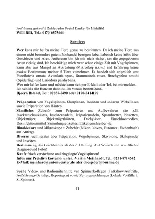 Auflösung gekauft? Zahle jeden Preis! Danke für Mithilfe!
Willi Rilli, Tel.: 0170-6575664

                                   Sonstiges

Wer kann mir helfen meine Tiere genau zu bestimmen. Da ich meine Tiere aus
einem nicht besonders gutem Zoohandel bezogen habe, habe ich keine Infos über
Geschlecht und Alter. Außerdem bin ich mir nicht sicher, das die angegebenen
Arten richtig sind. Ich beschäftige mich zwar schon einige Zeit mit Vogelspinnen,
kann aber aus Mangel an Ausrüstung (Mikroskop u.s.w.) und Erfahrung keine
exakte Bestimmung meiner 5 Tiere vornehmen. Es handelt sich angeblich um:
Poeciloteria ornata, Avicularia spec., Grammostola rosea, Brachypelma smithi
(Spiderling) und Lasiodora parahybana.
Wer mir helfen kann und möchte kann sich per E-Mail oder Tel. bei mir melden.
Ich schicke die Exuvien dann zu. Im Voraus besten Dank.
Bjoern Boland, Tel.: 02857-2490 oder 0170-2414197

Präparation von Vogelspinnen, Skorpionen, Insekten und anderen Wirbellosen
sowie Präparation von Häuten.
Sämtliches Zubehör zum Präparieren und Aufbewahren wie z.B.
Insektenschaukästen, Insektennadeln, Präpariernadeln, Spannbretter, Pinzetten,
Objektträger,      Objektträgerkästen,      Deckgläser,       Einschlussmedien,
Desinfektionsmittel, Sammlungsetiketten, Etikettenschreiber etc.
Binokkulare und Mikroskope + Zubehör (Nikon, Novex, Euromex, Eschenbach)
auf Anfrage.
Diverse Fachliteratur über Präparation, Vogelspinnen, Skorpione, Skolopender
und Insekten.
Bestimmung des Geschlechtes ab der 6. Häutung. Auf Wunsch mit schriftlicher
Diagnose und Fotos!
Kaufe frisch verstorbene und eingelegte Vogelspinnen!
Infos und Preisliste kostenlos unter: Martin Meinhardt, Tel.: 0251-8714542
E-Mail: meinhard@uni-muenster.de oder docspider@t-online.de

Suche Video- und Radiomitschnitte von Spinnenkollegen (Talkshow-Auftritte,
Aufklärungs-Beiträge, Reportagen) sowie Zeitungsmeldungen (Lokale Vorfälle i.
S. Spinnen).

                                       11
 