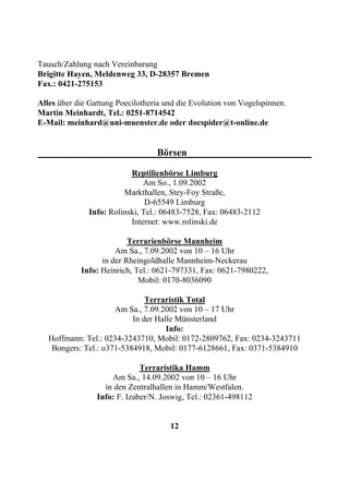 Tausch/Zahlung nach Vereinbarung
Brigitte Hayen, Meldenweg 33, D-28357 Bremen
Fax.: 0421-275153

Alles über die Gattung Poecilotheria und die Evolution von Vogelspinnen.
Martin Meinhardt, Tel.: 0251-8714542
E-Mail: meinhard@uni-muenster.de oder docspider@t-online.de


                                  Börsen

                          Reptilienbörse Limburg
                              Am So., 1.09.2002
                        Markthallen, Stey-Foy Straße,
                               D-65549 Limburg
              Info: Rolinski, Tel.: 06483-7528, Fax: 06483-2112
                          Internet: www.rolinski.de

                          Terrarienbörse Mannheim
                      Am Sa., 7.09.2002 von 10 – 16 Uhr
                  in der Rheingoldhalle Mannheim-Neckerau
            Info: Heinrich, Tel.: 0621-797331, Fax: 0621-7980222,
                             Mobil: 0170-8036090

                               Terraristik Total
                      Am Sa., 7.09.2002 von 10 – 17 Uhr
                           In der Halle Münsterland
                                     Info:
   Hoffmann: Tel.: 0234-3243710, Mobil: 0172-2809762, Fax: 0234-3243711
    Bongers: Tel.: o371-5384918, Mobil: 0177-6128661, Fax: 0371-5384910

                              Terraristika Hamm
                     Am Sa., 14.09.2002 von 10 – 16 Uhr
                   in den Zentralhallen in Hamm/Westfalen.
                 Info: F. Izaber/N. Joswig, Tel.: 02361-498112


                                      12
 