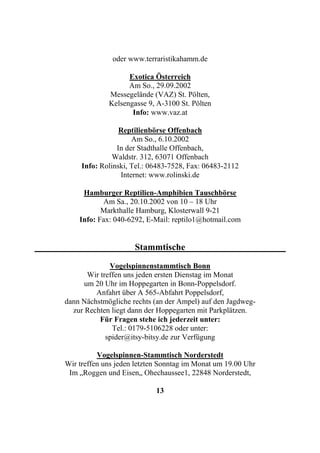oder www.terraristikahamm.de

                   Exotica Österreich
                   Am So., 29.09.2002
             Messegelände (VAZ) St. Pölten,
             Kelsengasse 9, A-3100 St. Pölten
                    Info: www.vaz.at

                 Reptilienbörse Offenbach
                     Am So., 6.10.2002
                In der Stadthalle Offenbach,
               Waldstr. 312, 63071 Offenbach
     Info: Rolinski, Tel.: 06483-7528, Fax: 06483-2112
                 Internet: www.rolinski.de

     Hamburger Reptilien-Amphibien Tauschbörse
           Am Sa., 20.10.2002 von 10 – 18 Uhr
           Markthalle Hamburg, Klosterwall 9-21
    Info: Fax: 040-6292, E-Mail: reptilo1@hotmail.com


                     Stammtische

              Vogelspinnenstammtisch Bonn
       Wir treffen uns jeden ersten Dienstag im Monat
      um 20 Uhr im Hoppegarten in Bonn-Poppelsdorf.
         Anfahrt über A 565-Abfahrt Poppelsdorf,
dann Nächstmögliche rechts (an der Ampel) auf den Jagdweg-
  zur Rechten liegt dann der Hoppegarten mit Parkplätzen.
           Für Fragen stehe ich jederzeit unter:
               Tel.: 0179-5106228 oder unter:
             spider@itsy-bitsy.de zur Verfügung

          Vogelspinnen-Stammtisch Norderstedt
Wir treffen uns jeden letzten Sonntag im Monat um 19.00 Uhr
 Im „Roggen und Eisen„ Ohechaussee1, 22848 Norderstedt,

                            13
 