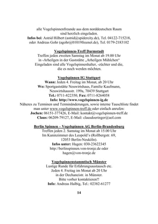 alle Vogelspinnenfreunde aus dem norddeutschen Raum
                          sind herzlich eingeladen.
    Infos bei: Astrid Hilbert (astrid@spidercity.de), Tel. 04122-715218,
     oder Andreas Gohr (agohr@01019freenet.de), Tel. 0179-2183102

                      Vogelspinnen-Treff Darmstadt
          Treffen jeden zweiten Samstag im Monat ab 19.00 Uhr
           in -Arheilgen in der Gaststätte „Arheilgen Mühlchen“
         Eingeladen sind alle Vogelspinnenhalter, -züchter und die,
                       die es noch werden möchten.

                        Vogelspinnen IG Stuttgart
               Wann: Jeden 4. Freitag im Monat, ab 20 Uhr
           Wo: Sportgaststätte Neuwirtshaus, Familie Kaufmann,
                   Neuwirtshausstr. 199a, 70439 Stuttgart
                  Tel.: 0711-822350, Fax: 0711-8264058
                   Info: http://www.vogelspinnen-ig.de
Näheres zu Terminen und Terminänderungen, sowie interne Tauschliste findet
        man unter www.vogelspinnen-treff.de oder einfach anrufen:
      Jochen: 06151-377426, E-Mail: kontakt@vogelspinnen-treff.de
           Claus: 06209-79127, E-Mail: clausdoeringer@aol.com

        Berlin Spinnen – Vogelspinnen AG Berlin-Brandenburg
             Treffen jeden 2. Samstag im Monat ab 15.00 Uhr
             Im Kaninzimmer des Leopold’s (Rollbergstr. 69,
                          12053 Berlin-Neuköln).
                   Infos unter: Hagen: 030-23622345
                  http://berlinspinnen.von-tronje.de oder
                           hagen@von-tronje.de

                   Vogelspinnenstammtisch Münster
                Lustige Runde für Erfahrungsaustausch etc.
                   Jeden 4. Freitag im Monat ab 20 Uhr
                      in der Dechaneistr. in Münster.
                        Bitte vorher kontaktieren!!
                 Info: Andreas Halbig, Tel.: 02382-61277

                                    14
 