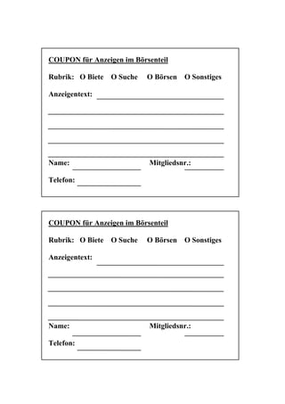 COUPON für Anzeigen im Börsenteil

Rubrik: O Biete   O Suche   O Börsen   O Sonstiges

Anzeigentext:




Name:                       Mitgliedsnr.:

Telefon:




COUPON für Anzeigen im Börsenteil

Rubrik: O Biete   O Suche   O Börsen   O Sonstiges

Anzeigentext:




Name:                       Mitgliedsnr.:

Telefon:
 