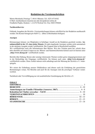 Redaktion der Vereinsnachrichten
Martin Meinhardt, Potstiege 7, 48161 Münster; Tel.: 0251-8714542
E-Mail: meinhard@uni-muenster.de oder docspider@t-online.de
Friedhelm Piepho, Heidestr. 1, 61276 Weilrod Tel.:/Fax: 0683-958668

Nachbestellservice

Fehlende Ausgaben der DeArGe -Vereinsmitteilungen können schriftlich bei der Redaktion nachbestellt
werden. Die Kosten betragen pro Heft € 2,- (Bitte in Briefmarken beilegen)

Anzeigen

Kleinanzeigen können von Mitgliedern in beliebiger Anzahl an die Redaktion geschickt werden. An-
nahmeschluß ist der 15. eines jeden Monats. Zu spät eingehende Anzeigen werden nicht automatisch
in der nächsten Ausgabe wieder veröffentlicht. Die Coupons bitte in Druckschrift ausfüllen.
Wir veröffentlichen auch alle Informationen über Börsen. Wer also Termine parat hat, schickt diese
bitte ebenfalls auf einem Coupon an uns. Börsen- und Stammtischtermine können auch im Internet unter
„http://www.dearge.de“ veröffentlicht werden.

Berichte über Haltung, Reisen oder sonstige interessante Themen werden gerne entgegengenommen und
in der Reihenfolge des Einganges veröffentlicht. Sie können auch unter „http://www.dearge.de“
veröffentlicht werden. Diese Artikel müssen nicht unbedingt auch die Meinung der DeArGe e.V. wider-
spiegeln.

Wir setzen die Einhaltung unseres Ethikkodexes und ebenso auch die Einhaltung der gesetzlichen
Bestimmungen voraus. Für Berichte und auch für die Anzeigen sind die jeweiligen Verfasser verant-
wortlich.

Nachdruck oder Vervielfältigung nur mit ausdrücklicher Genehmigung der DeArGe e.V.


INHALT
EDITORIAL ....................................................................................................................... 3
BERICHTE .................................................................................................................. 4 - 10
Anmerkungen zur Familie Filistatidae (Ausserer, 1867) ............................................ 4 - 8
Kokonbau bei Vitalius sorocabae – Teil II ................................................................. 8 - 10
VEREINSNACHRICHTEN ............................................................................................ 10
BÖRSENTEIL ........................................................................................................... 10 - 13
BÖRSEN...................................................................................................................... 12 - 13
STAMMTISCHE....................................................................................................... 13 - 14




                                                                 2
 