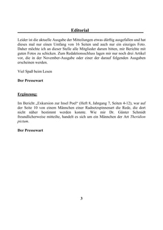 Editorial
Leider ist die aktuelle Ausgabe der Mitteilungen etwas dürftig ausgefallen und hat
dieses mal nur einen Umfang von 16 Seiten und auch nur ein einziges Foto.
Daher möchte ich an dieser Stelle alle Mitglieder darum bitten, mir Berichte mit
guten Fotos zu schicken. Zum Redaktionsschluss lagen mir nur noch drei Artikel
vor, die in der November-Ausgabe oder einer der darauf folgenden Ausgaben
erscheinen werden.

Viel Spaß beim Lesen

Der Pressewart


Ergänzung:

Im Bericht „Exkursion zur Insel Poel“ (Heft 8, Jahrgang 7, Seiten 4-12), war auf
der Seite 10 von einem Männchen einer Radnetzspinnenart die Rede, die dort
nicht näher bestimmt werden konnte. Wie mir Dr. Günter Schmidt
freundlicherweise mitteilte, handelt es sich um ein Männchen der Art Theridion
pictum.

Der Pressewart




                                        3
 