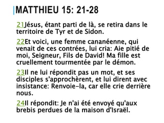 MATTHIEU 15: 21-28
21Jésus, étant parti de là, se retira dans le
territoire de Tyr et de Sidon.
22Et voici, une femme cananéenne, qui
venait de ces contrées, lui cria: Aie pitié de
moi, Seigneur, Fils de David! Ma fille est
cruellement tourmentée par le démon.
23Il ne lui répondit pas un mot, et ses
disciples s'approchèrent, et lui dirent avec
insistance: Renvoie-la, car elle crie derrière
nous.
24Il répondit: Je n'ai été envoyé qu'aux
brebis perdues de la maison d'Israël.
 