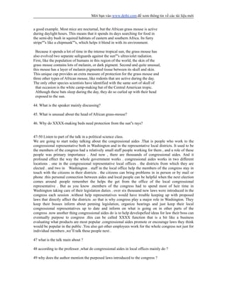 Mời bạn vào www.dethi.com để xem thông tin về các tài liệu mới
a good example. Most mice are nocturnal, but the African grass mouse is active
during daylight hours. This means that it spends its days searching for food in
the semi-dry bush in squired habitats of eastern and southern Africa. Its furry
stripe''''s like a chipmunk''''s, which helps it blend in with its environment.
Because it spends a lot of time in the intense tropical sun, the grass mouse has
also evolved two separate safeguards against the sun''''s ultraviolet radiation.
First, like the population of humans in this region of the world, the skin of the
grass mouse contains lots of melanin, or dark pigment. Second and quite unusual,
this mouse has a layer of melanin pigmented tissue between its skull and skin.
This unique cap provides an extra measure of protection for the grass mouse and
three other types of African mouse, like rodents that are active during the day.
The only other species scientists have identified with the same sort of skull of
that occasion is the white camp-making bat of the Central American tropic.
Although these bats sleep during the day, they do so curled up with their head
exposed to the sun.
44. What is the speaker mainly discussing?
45. What is unusual about the head of African grass-mouse?
46. Why do XXXX-making beds need protection from the sun''s rays?
47-50 Listen to part of the talk in a political science class.
We are going to start today talking about the congressional aides .That is people who work to the
congressional representative both in Washington and in the representative local districts. It used to be
the members of the congress had a relatively small staff people working for them , and a role of these
people was primary importance . And now , there are thousands of congressional aides. And it
profound effect the way the whole government works . congressional aides works in two different
locations . one in the congressional representative local offices . the districts from which they are
elected . and two in Washington . staff in the local office help the members of the congress stay in
touch with the citizens in their districts . the citizens can bring problems in in person or by mail or
phone .this personal connection between aides and local people can be helpful when the next election
comes around .people remember the helps the get from the office of the local congressional
representative . But as you know .members of the congress had to spend most of heir time in
Washington taking care of their legislation duties . over six thousand new laws were introduced in the
congress each session .without help representatives would have trouble keeping up with proposed
laws that directly affect the districts .so that is why congress play a major role in Washington. They
keep their bosses inform about penning legislation, organize hearings and just keep their local
congressional representatives up to date and inform on what is going on in other parts of the
congress .now another thing congressional aides do is to help developefied ideas for law their boss can
eventually purpose to congress .this can be called XXXX function that is a bit like a business
evaluating what products are most popular .congressional aides promote or encourage laws they think
would be popular in the public .You also get other employees work for the whole congress not just for
individual members ,we’ll talk these people next .
47 what is the talk main about ?
48 according to the professor ,what do congressional aides in local offices mainly do ?
49 why does the author mention the purposed laws introduced to the congress ?
 