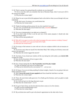 Mời bạn vào www.dethi.com để xem thông tin về các tài liệu mới
12, M: There's a group of us going skiing this weekend, are you interested?
W: Not on your life, don't you remember that trip to Mountain Hope, when I went up to (前往)
the cast for two month?
Q: Why does the woman imply?
13, M: Please be sure to put all the lab equipment back on the shelves when you are through with your
experiment.
W: Oh, don't worry; I'm always very careful about that.
Q: What does the woman mean?
14, W: Thanks for picking up those grosses for me, how much do I owe you?
M: very even, you paid for the concert tickets last week, remember( however)?
Q: What does the man imply?
15, W: The soccer championship is run right now on channel 8.
M: If you don't mind, I'd like to see the end view of this nature program; it should only take
another ten minutes itself.
Q: What will the man probably do?
16, M: Why did I ever agree to work on the school newspaper the same semester on taking 5 classes?
W: That's some lolled; you've got your hands full of right.
Q: What does the woman mean?
17, M: I'm trying to find someone to come with me to the new sculpture exhibit in the art museum on
Saturday.
W: I'm not too crazy about art myself, but what about Mary? She’s taking an art history course and
seems to be enjoying it.
Q: What does the woman suggest the man do?
18, W: You know, if you closed your windows all the way during the cold weather, your electric bills
wouldn't be so high.
M: Sure, but my housemate will never agree to that.
Q: What does the man mean?
19, M: Gee, it keeps raining like this; they’ll probably cancel the play tonight.
W: Yeah, too bad they can't move to an indoor stage.
Q: What can be inferred from the conversation? 19，...can't just more
20, M: Hi Susan, if you are not doing anything for dinner tonight, a bunch of us are going to that new
Italian restaurant in town.
W: Well, I am on the mood of some spaghetti and I have heard the food there is not bad.
Q: What does the woman imply?
21, M: There, the room looks really great now if we finally get the furniture, aren't you glad we made
it to a clearance sale?
W: En, I still can't get over the huge discounts we got.
Q: What does the woman mean? ---清仓价
22, M: I've got to hurry home, my favorite television show comes on in a few minutes.
W: Don't you have anything better to do?
Q: What does the woman imply?
23, W: My car broke down and I've got to the doctor's appointment on the other side of town.
 