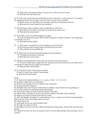 Mời bạn vào www.dethi.com để xem thông tin về các tài liệu mới
M: That's lucky you rang at me then, I can give you a ride on my way to work.
Q: What does the man offer to do?
24, M: This is the second time this month that my boss's asked me to work extra hours, I am glad to
get a bigger paycheck, but I just don't want her to give me such a heavy schedule.
W: Better watch your step(谨慎).A lot of people would like to trade places with you.
Q: What does the woman imply the man should do?
25, M: I don't know what I could have done to make Bob so mad at me.
W: Me neither, but it's likely to stay that way until you say you're sorry.
Q: What does the woman mean?
26, W: Hi Mike, I hear you and Peter down a new place.
M: Yeah, the apartment is pretty nice, but after living there a couple of months, I am wondering if
I can afford to stay in it.
Q: What does the man imply?
27, A: This mirror is the perfect size for our bathroom, and it's half off.
B: We won't have time to hang it today, it'll still be here next week.
Q: What will the women probably do?
28, M: Please tell me I haven't missed the deadline for tuition payment.
W: I'm afraid you are about a week late.
Q: What does the woman mean?
29, M:I pretty much decide that I want to play on the soccer team next semester.
W: You are certainly good enough, but well, would you just tell me about how you really need to
concentrate on improving your grades next semester?
Q: What does the woman imply?
30, W: I find Dr N's style of lecturing is so tedious.
M: Isn't it? And I've got a short of tension span.
Q: What does the man mean?
Part B:
31-35, listen to two students talking: 31-35,....sketches---素描画（这个应该是对的）
W: Hi, Mark, I didn't know you could paint.
M: Well, I'm just learning. it's for my studio art one of one class.
W: It's pretty good for a beginner.
M: Oh thanks, Judy. The instructor really liked my schedules, but she hasn't seen my painting yet.
W: En, there seems to be something wrong with it though.
M: Yeah, I know what you mean. It doesn't look like to me either.
W: I think I know, look here at the sky, it just seems to filled in with other colors of paining.
M: What do you mean? Everyone knows the sky is blue.
W: Well, that depends. Sometime it is and sometime it isn’t, as sunset can be full of reds and purples.
Well, even now, look at now Mark, what do you see?
M: It looks blue to me.
W: Look again. do you see a kind of tallish color?
M: Oh yeah, I see what you mean.
W: By adding some tan to your sky, I think you'll get more actual picture, and the color will look more
natural.
M: I think I'll try that. Gee, how do you get to know so much about paining? Have you taken a lot of
courses?
 