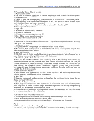 Mời bạn vào www.dethi.com để xem thông tin về các tài liệu mới
W: No, actually. But my father is an artist.
M: A professional artist?
W: Oh yeah. He shows his stophin lots of exhibits, everything is when we were kids; he always talks
to us about his work.
M: I wish we could talk some more Judy. How about going for a cup of coffee? I’m ready for a break.
W: I'd love to. but I have to study for a history exam. In fact, I was just on my way to the study group,
and I think I am already late. Maybe tomorrow?
M: Great, I'll meet you at the students’ center after my class. a little after three, OK?
W: Sounds good. Get around now.
M: Bye, Judy.
31, What are the speakers mainly discussing?
32, What is the man doing?
33, What does the woman suggest the man do?
34, How did the woman learn about painting?
35, What does the woman plan to do next?
36-39 listen to a conversation between two students. They are discussing material from US history
class. 36-39,....stuff you missed...
pulled along by horses
M: Hey Teresa! thanks for agreeing to help me review all this history material.
W: No problem, Bob. So do you want to start with the stuff missed yesterday? They are part about
urban problems in the colonial period?
M: Yeah, that'll be great.
W: Ok. Well, when the British were building cities in American colonies, they had to figure out how to
make the cities run smoothly, right? Like...take traffic for instance.
M: Traffic? They had traffic that then?
W: Well, not the same kinds of traffic cities have today. Back in 18th centenary there were not any
automobiles like there are now. But there were other vehicles like coaches and cars, you know, the
kind had been pulled by horses say. Only few people could afford to have their own coaches then. but
there were more and more public coaches. And cars, they were a big problem cause car driver usually
overloaded their cars. And these oversize clumsy cars would slow down the traffic, and when you
added to that all the farm animals.
M: Farm animals? In the cities?
W: Lots of them, cattle, pigs and other live stuck rolls in the streets. And they really caused trouble,
although the pigs at least had good reasons for being their.
M: They did?
W: Yeah, the town's people used pigs to clean up the garbage that was thrown into the streets. But then
the pig interfered with traffic.
M: So what do the colonists do?
W: Well, they passed traffic laws. Like one that said, if your animals were found wondering in the
street, they could be seized. Of course people who owned pigs didn't want to keep them penned up
because the pigs were so good at cleaning up the streets.
M: Sounds like a good idea letting them clean up the garbage. But I cannot see how pigs lying around
in the streets could really slow down the traffic.
36, What is the main topic of the conversation?
37, According to the conversation, how did colonists try to make traveling in cities easier?
38, Why were cars consider the problem in colonial towns?
39, According to the conversation, what did colonial town's people do to clean their streets?
Part C
40-43, listen to part of the talk in a Geography class.
Not long ago, some of you may have read about the team of mountain climbing scientists who helped
 