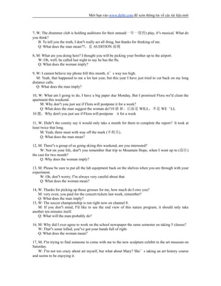 Mời bạn vào www.dethi.com để xem thông tin về các tài liệu mới
7, W: The drummer club is holding auditions for their annual(一年一度的) play, it''s musical. What do
you think?
B: To tell you the truth, I don''t really act all thing, but thanks for thinking of me.
Q: What does the man mean?7，是 AUDITION 面视
8, M: What are you doing here? I thought you will be picking your brother up to the airport.
W: Oh, well, he called last night to say he has the flu.
Q: What does the woman imply?
9, W: I cannot believe my phone bill this month, it’s way too high.
M: Yeah, that happened to me a lot last year, but this year I have just tried to cut back on my long
distance calls.
Q: What does the man imply?
10, W: What am I going to do, I have a big paper due Monday, But I promised Flora we''d clean the
apartment this weekend.
M: Why don''t you just see if Flora will postpone it for a week?
Q: What does the man suggest the woman do?10 缺 IF，后面是 WILL，不是 WE‘LL
10 题，Why don't you just see if Flora will postpone it for a week
11, W: Didn''t the comity say it would only take a month for them to complete the report？It took at
least twice that long.
M: Yeah, there must with way off the mark (不相关)。
Q: What does the man mean?
12, M: There''s a group of us going skiing this weekend, are you interested?
W: Not on your life, don''t you remember that trip to Mountain Hope, when I went up to (前往)
the cast for two month?
Q: Why does the woman imply?
13, M: Please be sure to put all the lab equipment back on the shelves when you are through with your
experiment.
W: Oh, don''t worry; I''m always very careful about that.
Q: What does the woman mean?
14, W: Thanks for picking up those grosses for me, how much do I owe you?
M: very even, you paid for the concert tickets last week, remember?
Q: What does the man imply?
15, W: The soccer championship is run right now on channel 8.
M: If you don''t mind, I''d like to see the end view of this nature program; it should only take
another ten minutes itself.
Q: What will the man probably do?
16, M: Why did I ever agree to work on the school newspaper the same semester on taking 5 classes?
W: That''s some lolled; you''ve got your hands full of right.
Q: What does the woman mean?
17, M: I''m trying to find someone to come with me to the new sculpture exhibit in the art museum on
Saturday.
W: I''m not too crazy about art myself, but what about Mary? She’s taking an art history course
and seems to be enjoying it.
 