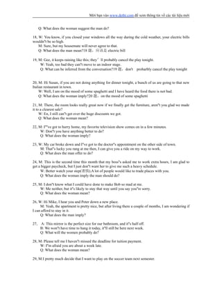 Mời bạn vào www.dethi.com để xem thông tin về các tài liệu mới
Q: What does the woman suggest the man do?
18, W: You know, if you closed your windows all the way during the cold weather, your electric bills
wouldn''t be so high.
M: Sure, but my housemate will never agree to that.
Q: What does the man mean?18 题，应该是 electric bill
19, M: Gee, it keeps raining like this; they’ll probably cancel the play tonight.
W: Yeah, too bad they can''t move to an indoor stage.
Q: What can be inferred from the conversation?19 题，don't probarbly cancel the play tonight
20, M: Hi Susan, if you are not doing anything for dinner tonight, a bunch of us are going to that new
Italian restaurant in town.
W: Well, I am on the mood of some spaghetti and I have heard the food there is not bad.
Q: What does the woman imply?20 题，on the mood of some spaghetti
21, M: There, the room looks really great now if we finally get the furniture, aren''t you glad we made
it to a clearest sale?
W: En, I still can''t get over the huge discounts we got.
Q: What does the woman mean?
22, M: I''''ve got to hurry home, my favorite television show comes on in a few minutes.
W: Don''t you have anything better to do?
Q: What does the woman imply?
23, W: My car broke down and I''ve got to the doctor''s appointment on the other side of town.
M: That''s lucky you rang at me then, I can give you a ride on my way to work.
Q: What does the man offer to do?
24, M: This is the second time this month that my boss''s asked me to work extra hours, I am glad to
get a bigger paycheck, but I just don''t want her to give me such a heavy schedule.
W: Better watch your step(谨慎).A lot of people would like to trade places with you.
Q: What does the woman imply the man should do?
25, M: I don''t know what I could have done to make Bob so mad at me.
W: Me neither, but it''s likely to stay that way until you say you''re sorry.
Q: What does the woman mean?
26, W: Hi Mike, I hear you and Peter down a new place.
M: Yeah, the apartment is pretty nice, but after living there a couple of months, I am wondering if
I can afford to stay in it.
Q: What does the man imply?
27, A: This mirror is the perfect size for our bathroom, and it''s half off.
B: We won''t have time to hang it today, it''ll still be here next week.
Q: What will the women probably do?
28, M: Please tell me I haven''t missed the deadline for tuition payment.
W: I''m afraid you are about a week late.
Q: What does the woman mean?
29, M:I pretty much decide that I want to play on the soccer team next semester.
 