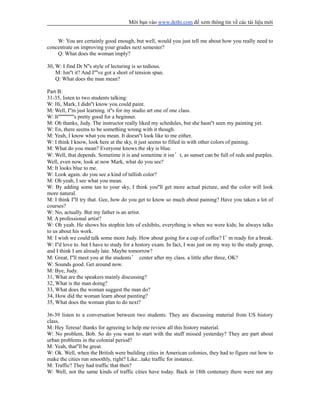 Mời bạn vào www.dethi.com để xem thông tin về các tài liệu mới
W: You are certainly good enough, but well, would you just tell me about how you really need to
concentrate on improving your grades next semester?
Q: What does the woman imply?
30, W: I find Dr N''s style of lecturing is so tedious.
M: Isn''t it? And I''''ve got a short of tension span.
Q: What does the man mean?
Part B:
31-35, listen to two students talking:
W: Hi, Mark, I didn''t know you could paint.
M: Well, I''m just learning. it''s for my studio art one of one class.
W: It''''''''''''''''s pretty good for a beginner.
M: Oh thanks, Judy. The instructor really liked my schedules, but she hasn''t seen my painting yet.
W: En, there seems to be something wrong with it though.
M: Yeah, I know what you mean. It doesn''t look like to me either.
W: I think I know, look here at the sky, it just seems to filled in with other colors of paining.
M: What do you mean? Everyone knows the sky is blue.
W: Well, that depends. Sometime it is and sometime it isn’t, as sunset can be full of reds and purples.
Well, even now, look at now Mark, what do you see?
M: It looks blue to me.
W: Look again. do you see a kind of tallish color?
M: Oh yeah, I see what you mean.
W: By adding some tan to your sky, I think you''ll get more actual picture, and the color will look
more natural.
M: I think I''ll try that. Gee, how do you get to know so much about paining? Have you taken a lot of
courses?
W: No, actually. But my father is an artist.
M: A professional artist?
W: Oh yeah. He shows his stophin lots of exhibits, everything is when we were kids; he always talks
to us about his work.
M: I wish we could talk some more Judy. How about going for a cup of coffee? I’m ready for a break.
W: I''d love to. but I have to study for a history exam. In fact, I was just on my way to the study group,
and I think I am already late. Maybe tomorrow?
M: Great, I''ll meet you at the students’ center after my class. a little after three, OK?
W: Sounds good. Get around now.
M: Bye, Judy.
31, What are the speakers mainly discussing?
32, What is the man doing?
33, What does the woman suggest the man do?
34, How did the woman learn about painting?
35, What does the woman plan to do next?
36-39 listen to a conversation between two students. They are discussing material from US history
class.
M: Hey Teresa! thanks for agreeing to help me review all this history material.
W: No problem, Bob. So do you want to start with the stuff missed yesterday? They are part about
urban problems in the colonial period?
M: Yeah, that''ll be great.
W: Ok. Well, when the British were building cities in American colonies, they had to figure out how to
make the cities run smoothly, right? Like...take traffic for instance.
M: Traffic? They had traffic that then?
W: Well, not the same kinds of traffic cities have today. Back in 18th centenary there were not any
 