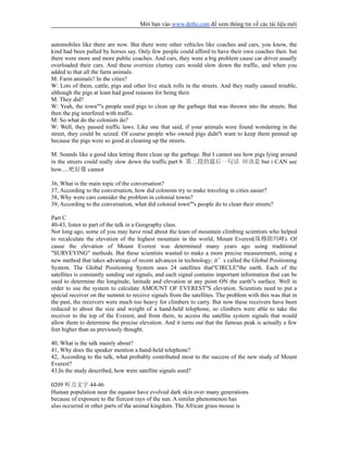 Mời bạn vào www.dethi.com để xem thông tin về các tài liệu mới
automobiles like there are now. But there were other vehicles like coaches and cars, you know, the
kind had been pulled by horses say. Only few people could afford to have their own coaches then. but
there were more and more public coaches. And cars, they were a big problem cause car driver usually
overloaded their cars. And these oversize clumsy cars would slow down the traffic, and when you
added to that all the farm animals.
M: Farm animals? In the cities?
W: Lots of them, cattle, pigs and other live stuck rolls in the streets. And they really caused trouble,
although the pigs at least had good reasons for being their.
M: They did?
W: Yeah, the town''''s people used pigs to clean up the garbage that was thrown into the streets. But
then the pig interfered with traffic.
M: So what do the colonists do?
W: Well, they passed traffic laws. Like one that said, if your animals were found wondering in the
street, they could be seized. Of course people who owned pigs didn''t want to keep them penned up
because the pigs were so good at cleaning up the streets.
M: Sounds like a good idea letting them clean up the garbage. But I cannot see how pigs lying around
in the streets could really slow down the traffic.part b 第二段的最后一句话 应该是 but i CAN see
how.....吧好像 cannot
36, What is the main topic of the conversation?
37, According to the conversation, how did colonists try to make traveling in cities easier?
38, Why were cars consider the problem in colonial towns?
39, According to the conversation, what did colonial town''''s people do to clean their streets?
Part C
40-43, listen to part of the talk in a Geography class.
Not long ago, some of you may have read about the team of mountain climbing scientists who helped
to recalculate the elevation of the highest mountain in the world, Mount Everest(珠穆朗玛峰). Of
cause the elevation of Mount Everest was determined many years ago using traditional
"SURVEYING" methods. But these scientists wanted to make a more precise measurement, using a
new method that takes advantage of recent advances in technology; it’s called the Global Positioning
System. The Global Positioning System uses 24 satellites that"CIRCLE"the earth. Each of the
satellites is constantly sending out signals, and each signal contains important information that can be
used to determine the longitude, latitude and elevation at any point ON the earth''s surface. Well in
order to use the system to calculate AMOUNT OF EVEREST''S elevation. Scientists need to put a
special receiver on the summit to receive signals from the satellites. The problem with this was that in
the past, the receivers were much too heavy for climbers to carry. But now these receivers have been
reduced to about the size and weight of a hand-held telephone, so climbers were able to take the
receiver to the top of the Everest, and from there, to access the satellite system signals that would
allow them to determine the precise elevation. And it turns out that the famous peak is actually a few
feet higher than us previously thought.
40, What is the talk mainly about?
41, Why does the speaker mention a hand-held telephone?
42, According to the talk, what probably contributed most to the success of the new study of Mount
Everest?
43,In the study described, how were satellite signals used?
0209 听力文字 44-46
Human population near the equator have evolved dark skin over many generations
because of exposure to the fiercest rays of the sun. A similar phenomenon has
also occurred in other parts of the animal kingdom. The African grass mouse is
 