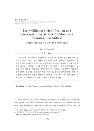 정서 학습장애연구 
Journal of Emotional Disturbances & Learning Disabilities 
2002, Vol. 18, No. 3, pp. 175∼191. 
14) 
Early Childhood Identification and 
Intervention for At-Risk Children with 
Learning Disabilities* 
학습장애 위험아동을 위한 조기진단 및 중재의 필요성 
Kim, Ja Kyoung** 
<초 록> 
최근 들어 특수교육의 전반에서는 조기진단과 중재의 필요성에 대해 강 
조하고 있다. 그러나, 학습장애는 일생전반을 통해 나타나는 장애임에도 불 
구하고 학습에서의 장애가 주된 특성인 관계로 학령기에서의 진단과 중재에 
주로 치중하는 경향을 가진다. 본 논문에서는 학령기 이전 학습장애의 가능 
성을 가진 아동을 ‘학습장애 위험아동’이라는 용어로 지칭하면서, 학습장애 
조기진단의 필요성을 고찰하고 이를 위한 접근방안을 살펴보았다. 또한, 학 
습장애 조기중재의 장점과 바람직한 중재 및 서비스에 대해 논의하였다. 마 
지막으로 이 분야에 대한 향후 연구에 대해 언급하였다. 
Key Words : At-risk Children, Learning Disabilities, Definition, Early Childhood. 
During recent years, early childhood programs for children with disabilities 
have grown. The early childhood years are crucial for all children; but the 
years from infancy to entry into school are now considered critical time for 
* 이 논문은 2001년도 조선대학교 학술연구비의 지원을 받아 연구되었음. 
** 조선대학교 특수교육과 교수(E-mail; jkyoung@chosun.ac.kr). 
Dept. of Special Education, Chosun University. 
- 175 - 
 