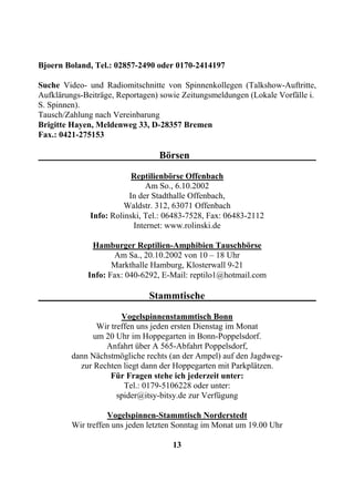 Bjoern Boland, Tel.: 02857-2490 oder 0170-2414197

Suche Video- und Radiomitschnitte von Spinnenkollegen (Talkshow-Auftritte,
Aufklärungs-Beiträge, Reportagen) sowie Zeitungsmeldungen (Lokale Vorfälle i.
S. Spinnen).
Tausch/Zahlung nach Vereinbarung
Brigitte Hayen, Meldenweg 33, D-28357 Bremen
Fax.: 0421-275153

                                 Börsen

                          Reptilienbörse Offenbach
                              Am So., 6.10.2002
                         In der Stadthalle Offenbach,
                        Waldstr. 312, 63071 Offenbach
              Info: Rolinski, Tel.: 06483-7528, Fax: 06483-2112
                          Internet: www.rolinski.de

              Hamburger Reptilien-Amphibien Tauschbörse
                    Am Sa., 20.10.2002 von 10 – 18 Uhr
                    Markthalle Hamburg, Klosterwall 9-21
             Info: Fax: 040-6292, E-Mail: reptilo1@hotmail.com

                              Stammtische

                       Vogelspinnenstammtisch Bonn
                Wir treffen uns jeden ersten Dienstag im Monat
               um 20 Uhr im Hoppegarten in Bonn-Poppelsdorf.
                  Anfahrt über A 565-Abfahrt Poppelsdorf,
         dann Nächstmögliche rechts (an der Ampel) auf den Jagdweg-
           zur Rechten liegt dann der Hoppegarten mit Parkplätzen.
                    Für Fragen stehe ich jederzeit unter:
                        Tel.: 0179-5106228 oder unter:
                      spider@itsy-bitsy.de zur Verfügung

                   Vogelspinnen-Stammtisch Norderstedt
         Wir treffen uns jeden letzten Sonntag im Monat um 19.00 Uhr

                                     13
 