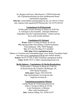 Im „Roggen und Eisen„ Ohechaussee1, 22848 Norderstedt,
          alle Vogelspinnenfreunde aus dem norddeutschen Raum
                          sind herzlich eingeladen.
    Infos bei: Astrid Hilbert (astrid@spidercity.de), Tel. 04122-715218,
     oder Andreas Gohr (agohr@01019freenet.de), Tel. 0179-2183102

                      Vogelspinnen-Treff Darmstadt
          Treffen jeden zweiten Samstag im Monat ab 19.00 Uhr
           in -Arheilgen in der Gaststätte „Arheilgen Mühlchen“
         Eingeladen sind alle Vogelspinnenhalter, -züchter und die,
                       die es noch werden möchten.

                        Vogelspinnen IG Stuttgart
               Wann: Jeden 4. Freitag im Monat, ab 20 Uhr
           Wo: Sportgaststätte Neuwirtshaus, Familie Kaufmann,
                   Neuwirtshausstr. 199a, 70439 Stuttgart
                  Tel.: 0711-822350, Fax: 0711-8264058
                   Info: http://www.vogelspinnen-ig.de
Näheres zu Terminen und Terminänderungen, sowie interne Tauschliste findet
        man unter www.vogelspinnen-treff.de oder einfach anrufen:
      Jochen: 06151-377426, E-Mail: kontakt@vogelspinnen-treff.de
           Claus: 06209-79127, E-Mail: clausdoeringer@aol.com

        Berlin Spinnen – Vogelspinnen AG Berlin-Brandenburg
             Treffen jeden 2. Samstag im Monat ab 15.00 Uhr
             Im Kaninzimmer des Leopold’s (Rollbergstr. 69,
                          12053 Berlin-Neuköln).
                   Infos unter: Hagen: 030-23622345
                  http://berlinspinnen.von-tronje.de oder
                           hagen@von-tronje.de

                   Vogelspinnenstammtisch Münster
                Lustige Runde für Erfahrungsaustausch etc.
                   Jeden 4. Freitag im Monat ab 20 Uhr
                      in der Dechaneistr. in Münster.
                        Bitte vorher kontaktieren!!
                 Info: Andreas Halbig, Tel.: 02382-61277
 