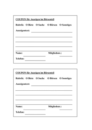 COUPON für Anzeigen im Börsenteil

Rubrik: O Biete   O Suche   O Börsen   O Sonstiges

Anzeigentext:




Name:                       Mitgliedsnr.:

Telefon:




COUPON für Anzeigen im Börsenteil

Rubrik: O Biete   O Suche   O Börsen   O Sonstiges

Anzeigentext:




Name:                       Mitgliedsnr.:

Telefon:
 