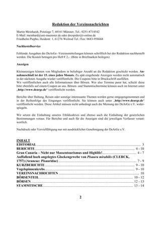 Redaktion der Vereinsnachrichten
Martin Meinhardt, Potstiege 7, 48161 Münster; Tel.: 0251-8714542
E-Mail: meinhard@uni-muenster.de oder docspider@t-online.de
Friedhelm Piepho, Heidestr. 1, 61276 Weilrod Tel.:/Fax: 0683-958668

Nachbestellservice

Fehlende Ausgaben der DeArGe -Vereinsmitteilungen können schriftlich bei der Redaktion nachbestellt
werden. Die Kosten betragen pro Heft € 2,- (Bitte in Briefmarken beilegen)

Anzeigen

Kleinanzeigen können von Mitgliedern in beliebiger Anzahl an die Redaktion geschickt werden. An-
nahmeschluß ist der 15. eines jeden Monats. Zu spät eingehende Anzeigen werden nicht automatisch
in der nächsten Ausgabe wieder veröffentlicht. Die Coupons bitte in Druckschrift ausfüllen.
Wir veröffentlichen auch alle Informationen über Börsen. Wer also Termine parat hat, schickt diese
bitte ebenfalls auf einem Coupon an uns. Börsen- und Stammtischtermine können auch im Internet unter
„http://www.dearge.de“ veröffentlicht werden.

Berichte über Haltung, Reisen oder sonstige interessante Themen werden gerne entgegengenommen und
in der Reihenfolge des Einganges veröffentlicht. Sie können auch unter „http://www.dearge.de“
veröffentlicht werden. Diese Artikel müssen nicht unbedingt auch die Meinung der DeArGe e.V. wider-
spiegeln.

Wir setzen die Einhaltung unseres Ethikkodexes und ebenso auch die Einhaltung der gesetzlichen
Bestimmungen voraus. Für Berichte und auch für die Anzeigen sind die jeweiligen Verfasser verant-
wortlich.

Nachdruck oder Vervielfältigung nur mit ausdrücklicher Genehmigung der DeArGe e.V.


INHALT
EDITORIAL ....................................................................................................................... 3
BERICHTE .................................................................................................................. 4 - 10
Gran Canaria – Nicht nur Massentourismus und Highlife!....................................... 4 - 7
Auffallend hoch angelegtes Glockengewebe von Pisaura mirabilis (CLERCK,
1757) (Araneae: Pisauridae) ......................................................................................... 7 - 9
KURZBERICHTE....................................................................................................... 9 - 10
Vogelspinnenkrebs....................................................................................................... 9 - 10
VEREINSNACHRICHTEN ............................................................................................ 10
BÖRSENTEIL ........................................................................................................... 10 - 12
BÖRSEN...................................................................................................................... 12 - 13
STAMMTISCHE....................................................................................................... 13 - 14


                                                                 2
 