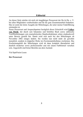 Editorial
An dieser Stele möchte ich mich als langjähriger Pressewart der De.Ar.De. e. V.
bei allen Mitgliedern verabschieden und für die gute Zusammenarbeit bedanken.
Das ist somit die letzte Ausgabe der Mitteilungen, die unter meiner Federführung
entstanden ist.
Neuer Pressewart und Ansprechpartner bezüglich dieser Zeitschrift wird Volker
von Wirth, der durch sein bekanntes und beliebtes Buch sowie zahlreiche
Veröffentlichungen sein journalistisches Handwerkskönnen schon eindrucksvoll
unter Beweis gestellt hat. Damit wird sich auch bei den Mitteilungen ab
November 2002 einiges ändern. Sie werden nun nicht mehr als gewohnt
monatlich, sondern in doppelter Dicke im Zweimonatsrhythmus erscheinen. Das
Erscheinungsbild der Mitteilungen wird ab dann komplett überarbeitet und
deutlich moderner sowie professioneller und mit einem Farbfototeil versehen
sein. Angestrebt sind ferner Berichte aus dem Ausland.

Viel Spaß beim Lesen

Der Pressewart




                                       3
 