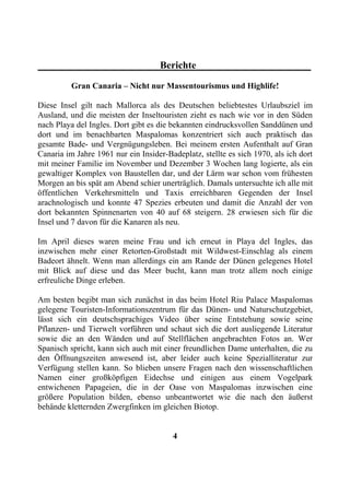Berichte

          Gran Canaria – Nicht nur Massentourismus und Highlife!

Diese Insel gilt nach Mallorca als des Deutschen beliebtestes Urlaubsziel im
Ausland, und die meisten der Inseltouristen zieht es nach wie vor in den Süden
nach Playa del Ingles. Dort gibt es die bekannten eindrucksvollen Sanddünen und
dort und im benachbarten Maspalomas konzentriert sich auch praktisch das
gesamte Bade- und Vergnügungsleben. Bei meinem ersten Aufenthalt auf Gran
Canaria im Jahre 1961 nur ein Insider-Badeplatz, stellte es sich 1970, als ich dort
mit meiner Familie im November und Dezember 3 Wochen lang logierte, als ein
gewaltiger Komplex von Baustellen dar, und der Lärm war schon vom frühesten
Morgen an bis spät am Abend schier unerträglich. Damals untersuchte ich alle mit
öffentlichen Verkehrsmitteln und Taxis erreichbaren Gegenden der Insel
arachnologisch und konnte 47 Spezies erbeuten und damit die Anzahl der von
dort bekannten Spinnenarten von 40 auf 68 steigern. 28 erwiesen sich für die
Insel und 7 davon für die Kanaren als neu.

Im April dieses waren meine Frau und ich erneut in Playa del Ingles, das
inzwischen mehr einer Retorten-Großstadt mit Wildwest-Einschlag als einem
Badeort ähnelt. Wenn man allerdings ein am Rande der Dünen gelegenes Hotel
mit Blick auf diese und das Meer bucht, kann man trotz allem noch einige
erfreuliche Dinge erleben.

Am besten begibt man sich zunächst in das beim Hotel Riu Palace Maspalomas
gelegene Touristen-Informationszentrum für das Dünen- und Naturschutzgebiet,
lässt sich ein deutschsprachiges Video über seine Entstehung sowie seine
Pflanzen- und Tierwelt vorführen und schaut sich die dort ausliegende Literatur
sowie die an den Wänden und auf Stellflächen angebrachten Fotos an. Wer
Spanisch spricht, kann sich auch mit einer freundlichen Dame unterhalten, die zu
den Öffnungszeiten anwesend ist, aber leider auch keine Spezialliteratur zur
Verfügung stellen kann. So blieben unsere Fragen nach den wissenschaftlichen
Namen einer großköpfigen Eidechse und einigen aus einem Vogelpark
entwichenen Papageien, die in der Oase von Maspalomas inzwischen eine
größere Population bilden, ebenso unbeantwortet wie die nach den äußerst
behände kletternden Zwergfinken im gleichen Biotop.


                                        4
 