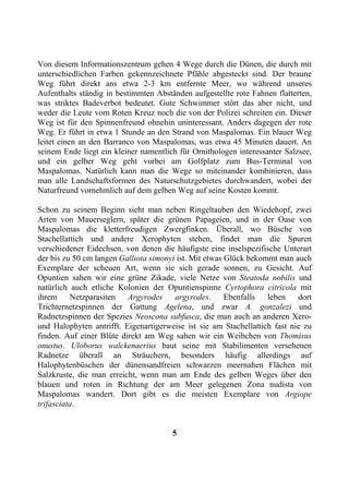 Von diesem Informationszentrum gehen 4 Wege durch die Dünen, die durch mit
unterschiedlichen Farben gekennzeichnete Pfähle abgesteckt sind. Der braune
Weg führt direkt ans etwa 2-3 km entfernte Meer, wo während unseres
Aufenthalts ständig in bestimmten Abständen aufgestellte rote Fahnen flatterten,
was striktes Badeverbot bedeutet. Gute Schwimmer stört das aber nicht, und
weder die Leute vom Roten Kreuz noch die von der Polizei schreiten ein. Dieser
Weg ist für den Spinnenfreund ohnehin uninteressant. Anders dagegen der rote
Weg. Er führt in etwa 1 Stunde an den Strand von Maspalomas. Ein blauer Weg
leitet einen an den Barranco von Maspalomas, was etwa 45 Minuten dauert. An
seinem Ende liegt ein kleiner namentlich für Ornithologen interessanter Salzsee,
und ein gelber Weg geht vorbei am Golfplatz zum Bus-Terminal von
Maspalomas. Natürlich kann man die Wege so miteinander kombinieren, dass
man alle Landschaftsformen des Naturschutzgebietes durchwandert, wobei der
Naturfreund vornehmlich auf dem gelben Weg auf seine Kosten kommt.

Schon zu seinem Beginn sieht man neben Ringeltauben den Wiedehopf, zwei
Arten von Mauerseglern, später die grünen Papageien, und in der Oase von
Maspalomas die kletterfreudigen Zwergfinken. Überall, wo Büsche von
Stachellattich und andere Xerophyten stehen, findet man die Spuren
verschiedener Eidechsen, von denen die häufigste eine inselspezifische Unterart
der bis zu 50 cm langen Galliota simonyi ist. Mit etwas Glück bekommt man auch
Exemplare der scheuen Art, wenn sie sich gerade sonnen, zu Gesicht. Auf
Opuntien sahen wir eine grüne Zikade, viele Netze von Steatoda nobilis und
natürlich auch etliche Kolonien der Opuntienspinne Cyrtophora citricola mit
ihrem     Netzparasiten   Argyrodes     argyrodes.      Ebenfalls  leben    dort
Trichternetzspinnen der Gattung Agelena, und zwar A. gonzalezi und
Radnetzspinnen der Spezies Neoscona subfusca, die man auch an anderen Xero-
und Halophyten antrifft. Eigenartigerweise ist sie am Stachellattich fast nie zu
finden. Auf einer Blüte direkt am Weg sahen wir ein Weibchen von Thomisus
onustus. Uloborus walckenaerius baut seine mit Stabilimenten versehenen
Radnetze überall an Sträuchern, besonders häufig allerdings auf
Halophytenbüschen der dünensandfreien schwarzen meernahen Flächen mit
Salzkruste, die man erreicht, wenn man am Ende des gelben Weges über den
blauen und roten in Richtung der am Meer gelegenen Zona nudista von
Maspalomas wandert. Dort gibt es die meisten Exemplare von Argiope
trifasciata.


                                       5
 