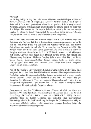 Abstract
At the beginning of July 2002 the author observed two bell-shaped retreats of
Pisaura mirabilis with ist offspring and guarded by their mother in a height of
1.60 and 1.75 m over ground on plants in his garden. This is very unusual.
Normally, Pisaura constructs such a web close to the ground and in no more than
1 m height. The reason for this unusual behaviour seems to be that this species
needs a lot of sun for the development of the spiderlings in the nursery web. And
the position of these bell-shaped retreats was the best imaginable.

Am 9. Juli 2002 entdeckte der Autor an einer Rose in 1,60 m Höhe über dem
Erdboden ein Gewebe, bei dem 5 Rosenblätter zusammengesponnen waren. Es
sah auf den ersten Blick wie das Nest von Gespinstmotten aus. Bei näherer
Betrachtung entpuppte es sich als Glockengewebe von Pisaura mirabilis. Die
Jungen waren bereits aus dem Kokon geschlüpft und wurden von der außen am
Gespinst sitzenden Mutter bewacht. Am 10. 07. brach ein verheerendes Unwetter
mit Sturm, Gewitter und Regen über Deutsch Evern herein. Zur Freude und
Überraschung des Autors blieb das Gespinst jedoch unversehrt. Dort, wo die zu
einem Knäuel zusammengeballten Jungen saßen, hatte es nicht einmal
duschgeregnet. Die Rose war zwischen einer Thuja und einem Juniperus
ungewöhnlich hoch gewachsen.

Am 14. Juli wurde 61 cm von diesem Glockengewebe entfernt an der Spitze eines
Juniperus in 1,75 m über dem Erdboden ein zweites Glockengewebe entdeckt.
Auch hier hatten die Jungen den Kokon bereits verlassen und wurden von der
Mutter bewacht. Dieser Bau har ebenfalls all die zum Teil äußerst heftigen
Unwetter der folgenden 4 Tage hervorragend überstanden und erwies sich als
weitgehend regensicher. Dies wurde am 17. 07. einer Zeitungsreporterin
demonstriert, die darüber in der Presse berichtete.

Normalerweise werden Glockengewebe von Pisaura mirabilis an einem gut
besonnten Ort nahe dem Erdboden an niedrigen Pflanzen in einer Höhe bis zu 1
m befestigt (NIELSON, 1931/32, zitiert nach NITZSCHE, 1999). Es wird
vermutet, dass die beiden Gespinste aus Gründen einer ausreichenden
Besonnung, wie sie für die Entwicklung der Jungen im Glockengewebe nötig ist,
in so ungewöhnlich luftiger Höhe angebracht wurden. Insofern hatten die
Weibchen die besten Plätze ausgewählt.


                                       9
 