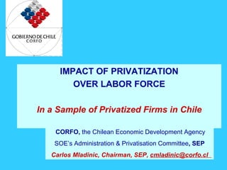 IMPACT OF PRIVATIZATION
        OVER LABOR FORCE

In a Sample of Privatized Firms in Chile

    CORFO, the Chilean Economic Development Agency
    SOE’s Administration & Privatisation Committee, SEP
   Carlos Mladinic, Chairman, SEP, cmladinic@corfo.cl
 
