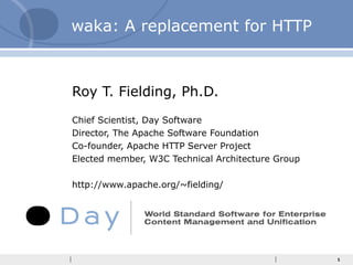 waka: A replacement for HTTP Roy T. Fielding, Ph.D. Chief Scientist, Day Software Director, The Apache Software Foundation Co-founder, Apache HTTP Server Project Elected member, W3C Technical Architecture Group http://www.apache.org/~fielding/ 