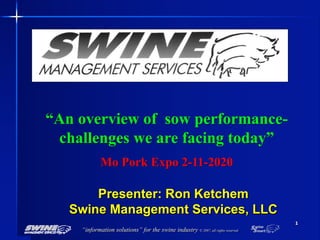 “information solutions” for the swine industry © 2007, all rights reserved
1
“An overview of sow performance-
challenges we are facing today”
Mo Pork Expo 2-11-2020
Presenter: Ron Ketchem
Swine Management Services, LLC
 