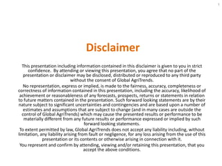 Disclaimer
This presentation including information contained in this disclaimer is given to you in strict
confidence. By attending or viewing this presentation, you agree that no part of the
presentation or disclaimer may be disclosed, distributed or reproduced to any third party
without the consent of Global AgriTrends.
No representation, express or implied, is made to the fairness, accuracy, completeness or
correctness of information contained in this presentation, including the accuracy, likelihood of
achievement or reasonableness of any forecasts, prospects, returns or statements in relation
to future matters contained in the presentation. Such forward looking statements are by their
nature subject to significant uncertainties and contingencies and are based upon a number of
estimates and assumptions that are subject to change (and in many cases are outside the
control of Global AgriTrends) which may cause the presented results or performance to be
materially different from any future results or performance expressed or implied by such
forward looking statements.
To extent permitted by law, Global AgriTrends does not accept any liability including, without
limitation, any liability arising from fault or negligence, for any loss arising from the use of this
presentation or its contents or otherwise arising in connection with it.
You represent and confirm by attending, viewing and/or retaining this presentation, that you
accept the above conditions.
1
 