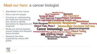 11.02.2020
Meet our hero: a cancer biologist
• Specialized in liver cancer
• Runs a lab of 6 people
• Focusing on understanding
the molecular mechanics of
liver cancer to identify
biomarkers for diagnosis and
prognosis
• Mostly pre-clinical research,
mouse models and diseased
tissue samples
• Research has been
supported by various NIH
grants
 
