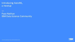 Introducing AutoML,
a meetup
—
Paco Nathan
IBM Data Science Community
DS & AI Technical Marketing/ February 2020 / © 2020 IBM Corporation
 