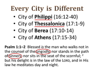 • City of Philippi (16:12-40)
• City of Thessalonica (17:1-9)
• City of Berea (17:10-14)
• City of Athens (17:15-34)
Psalm 1:1–2 Blessed is the man who walks not in
the counsel of the ungodly, nor stands in the path
of sinners, nor sits in the seat of the scornful; 2
but his delight is in the law of the LORD, and in His
law he meditates day and night.
v
 