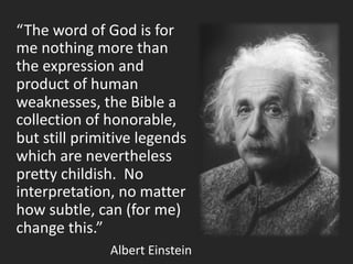 “The word of God is for
me nothing more than
the expression and
product of human
weaknesses, the Bible a
collection of honorable,
but still primitive legends
which are nevertheless
pretty childish. No
interpretation, no matter
how subtle, can (for me)
change this.”
Albert Einstein
 