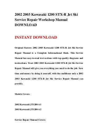 2002 2003 Kawasaki 1200 STX-R Jet Ski
Service Repair Workshop Manual
DOWNLOAD
INSTANT DOWNLOAD
Original Factory 2002 2003 Kawasaki 1200 STX-R Jet Ski Service
Repair Manual is a Complete Informational Book. This Service
Manual has easy-to-read text sections with top quality diagrams and
instructions. Trust 2002 2003 Kawasaki 1200 STX-R Jet Ski Service
Repair Manual will give you everything you need to do the job. Save
time and money by doing it yourself, with the confidence only a 2002
2003 Kawasaki 1200 STX-R Jet Ski Service Repair Manual can
provide.
Models Covers:
2002 Kawasaki JT1200-A1
2003 Kawasaki JT1200-A2
Service Repair Manual Covers:
 